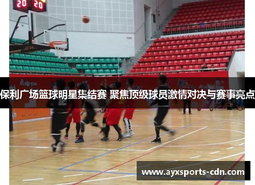 保利广场篮球明星集结赛 聚焦顶级球员激情对决与赛事亮点